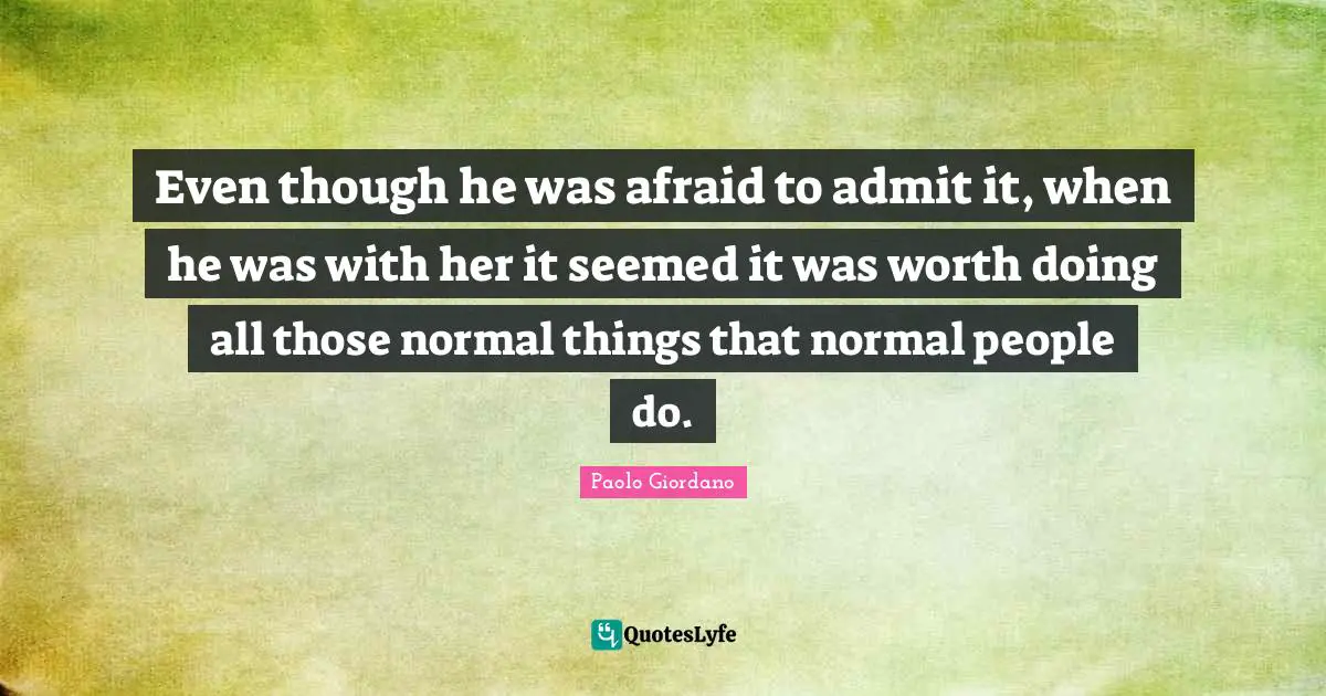 Even though he was afraid to admit it, when he was with her it seemed it was worth doing all those normal things that normal people do.