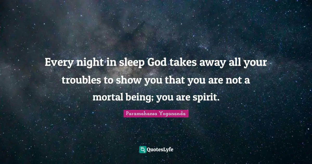 Every night in sleep God takes away all your troubles to show you that you are not a mortal being; you are spirit.