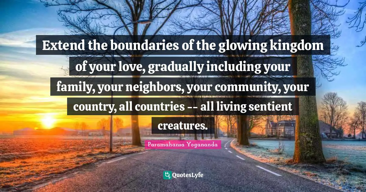 Extend the boundaries of the glowing kingdom of your love, gradually including your family, your neighbors, your community, your country, all countries -- all living sentient creatures.