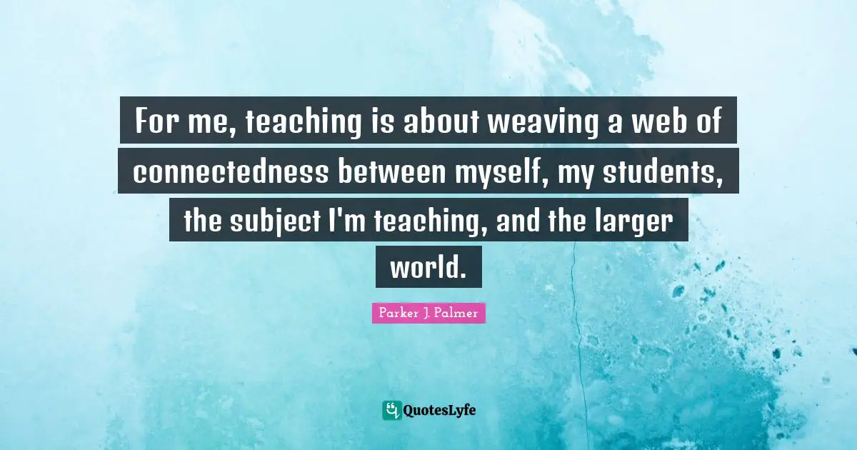 Parker J. Palmer Quotes: For me, teaching is about weaving a web of connectedness between myself, my students, the subject I'm teaching, and the larger world.