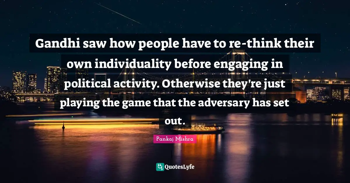 Gandhi saw how people have to re-think their own individuality before engaging in political activity. Otherwise they're just playing the game that the adversary has set out.