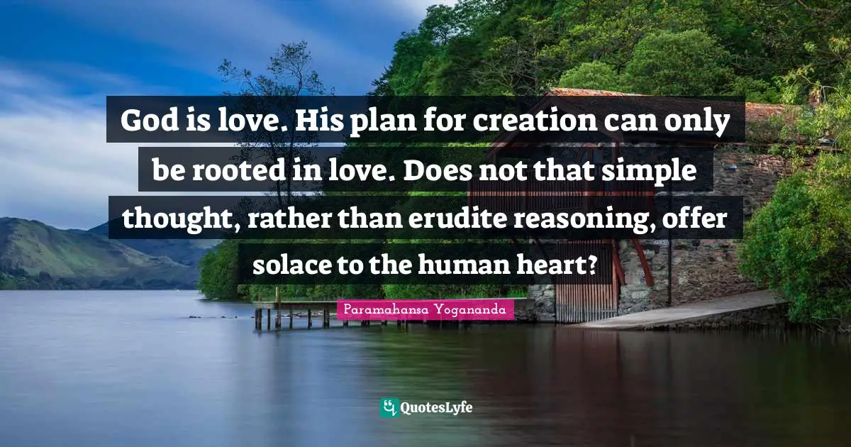 God is love. His plan for creation can only be rooted in love. Does not that simple thought, rather than erudite reasoning, offer solace to the human heart?