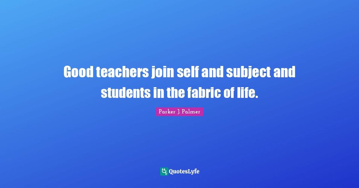 Good teachers join self and subject and students in the fabric of life