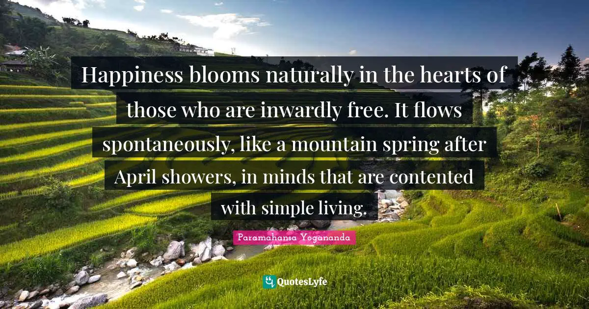 Happiness blooms naturally in the hearts of those who are inwardly free. It flows spontaneously, like a mountain spring after April showers, in minds that are contented with simple living.