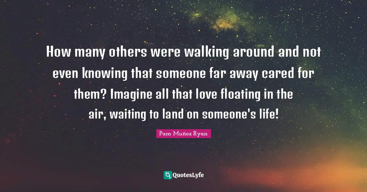 How many others were walking around and not even knowing that someone far away cared for them? Imagine all that love floating in the air, waiting to land on someone's life!