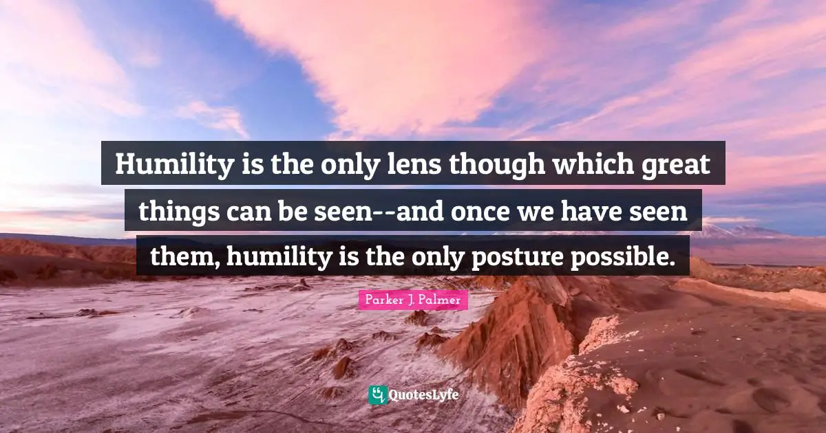 Humility is the only lens though which great things can be seen--and once we have seen them, humility is the only posture possible.