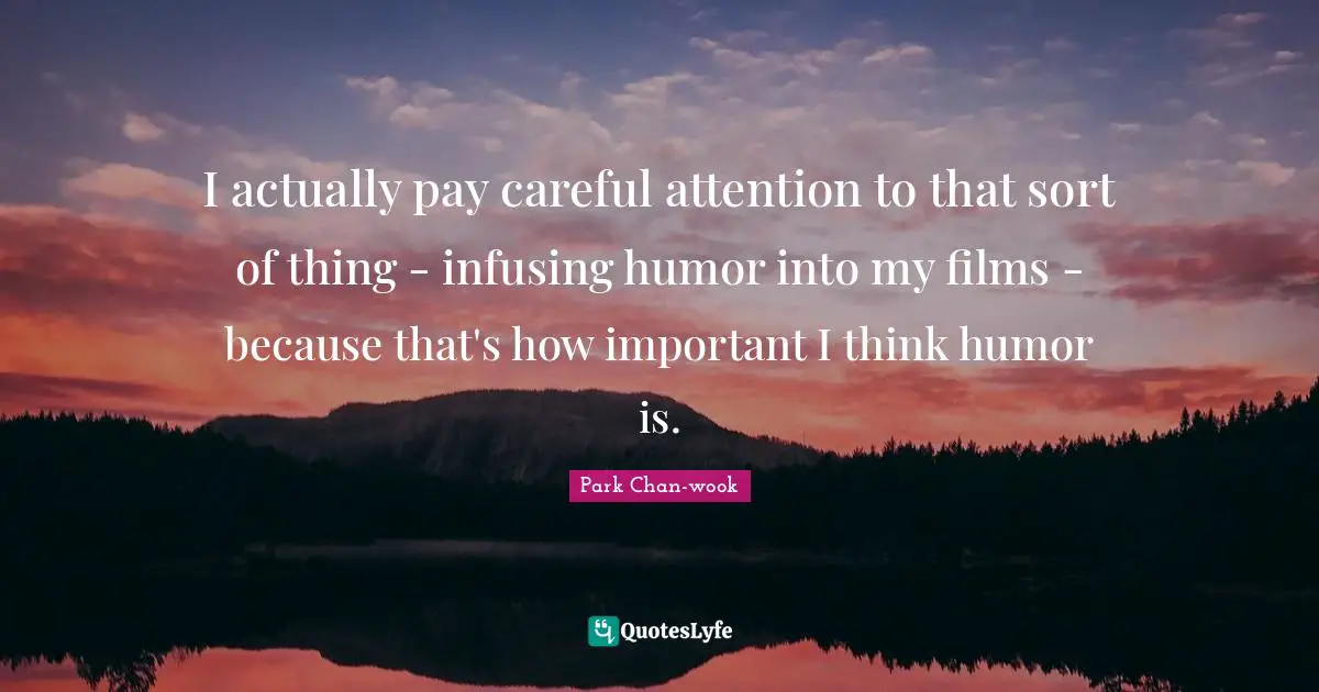 I actually pay careful attention to that sort of thing - infusing humor into my films - because that's how important I think humor is.
