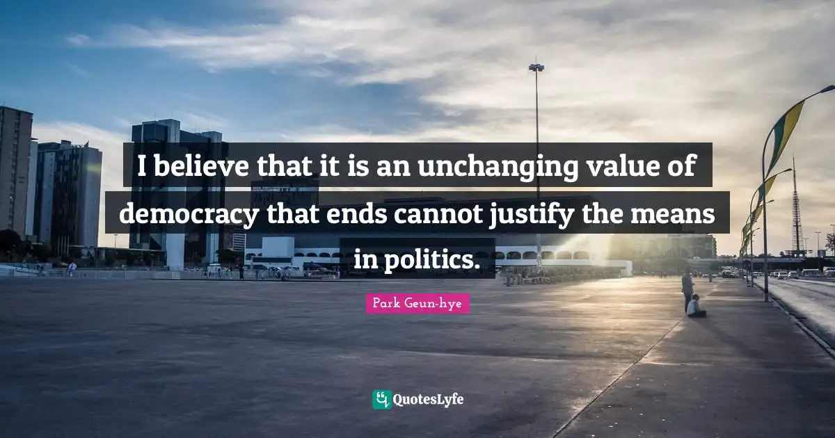I believe that it is an unchanging value of democracy that ends cannot justify the means in politics.