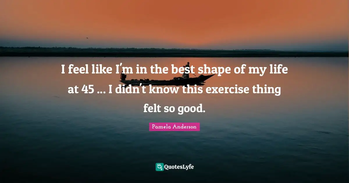 I feel like I'm in the best shape of my life at 45 ... I didn't know this exercise thing felt so good.
