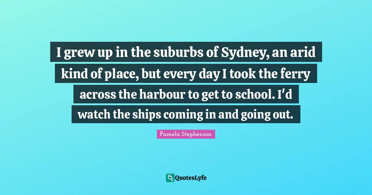 Suburbs Quotes: "I grew up in the suburbs of Sydney, an arid kind of place, but every day I took the ferry across the harbour to get to school. I'd watch the ships coming in and going out."