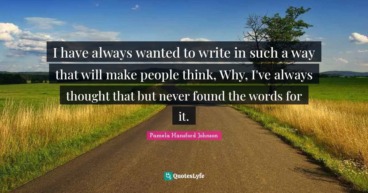 I have always wanted to write in such a way that will make people think, Why, I've always thought that but never found the words for it.