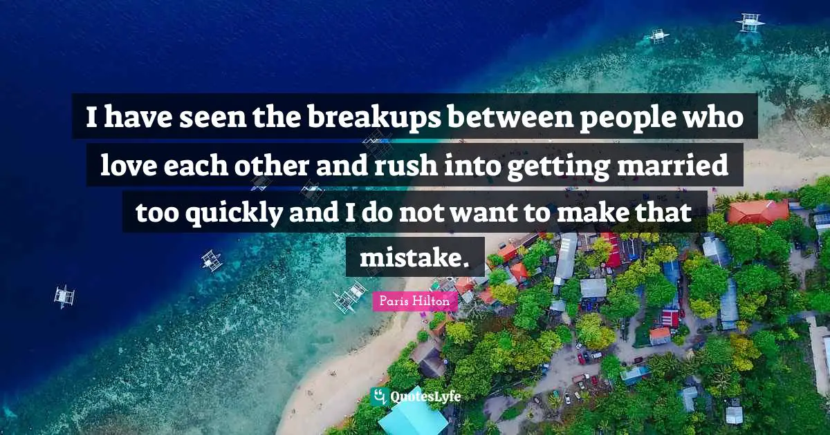 I have seen the breakups between people who love each other and rush into getting married too quickly and I do not want to make that mistake.