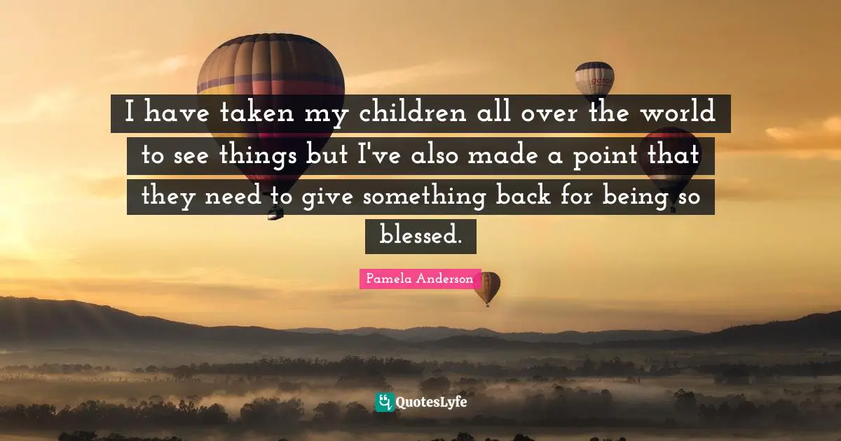 I have taken my children all over the world to see things but I've also made a point that they need to give something back for being so blessed.
