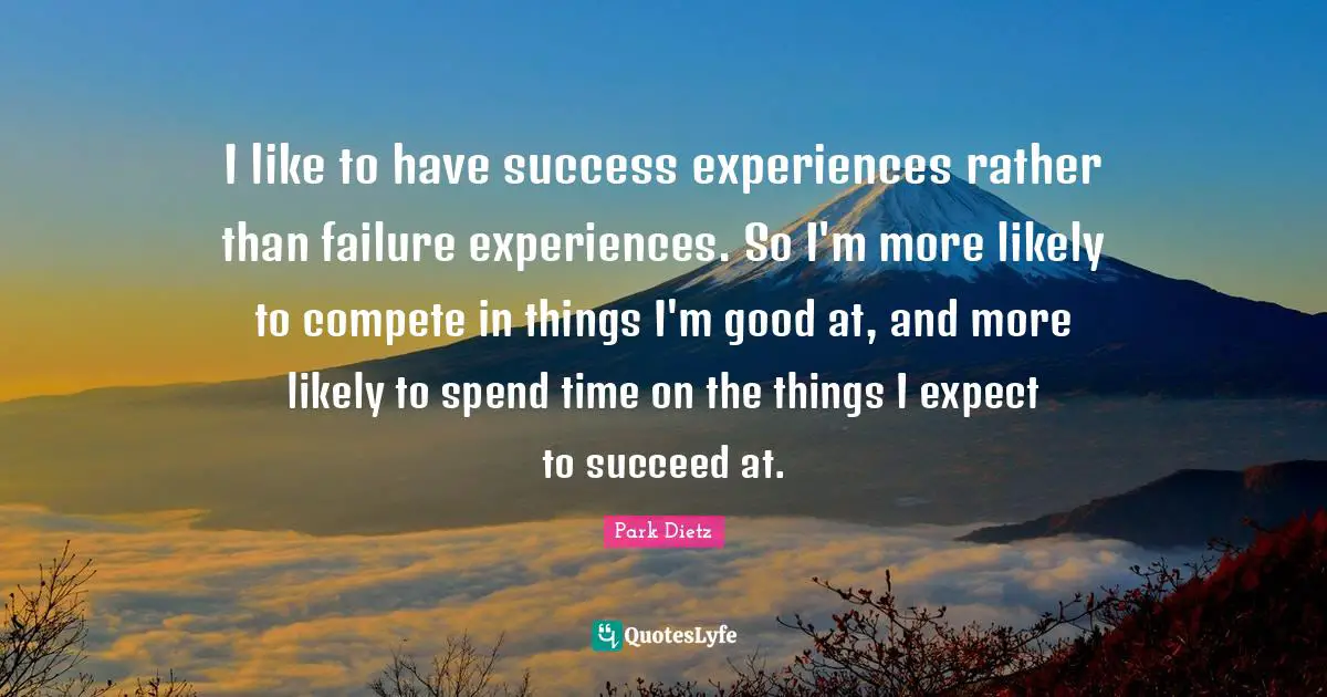 I like to have success experiences rather than failure experiences. So I'm more likely to compete in things I'm good at, and more likely to spend time on the things I expect to succeed at.