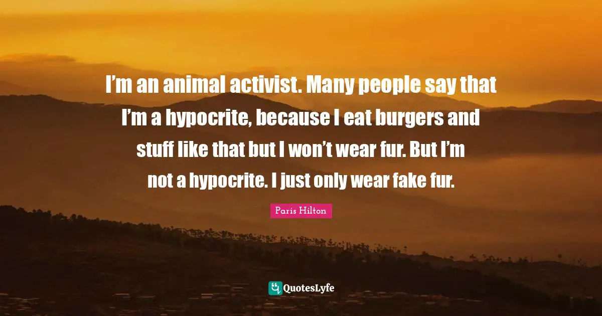 Paris Hilton Quotes: "I’m an animal activist. Many people say that I’m a hypocrite, because I eat burgers and stuff like that but I won’t wear fur. But I’m not a hypocrite. I just only wear fake fur."