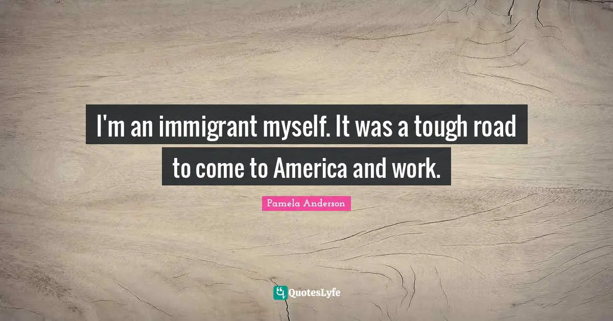 I'm an immigrant myself. It was a tough road to come to America and work.