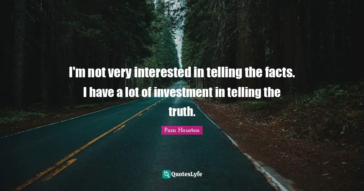 I'm not very interested in telling the facts. I have a lot of investment in telling the truth.