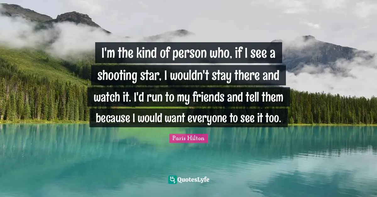 I'm the kind of person who, if I see a shooting star, I wouldn't stay there and watch it. I'd run to my friends and tell them because I would want everyone to see it too.