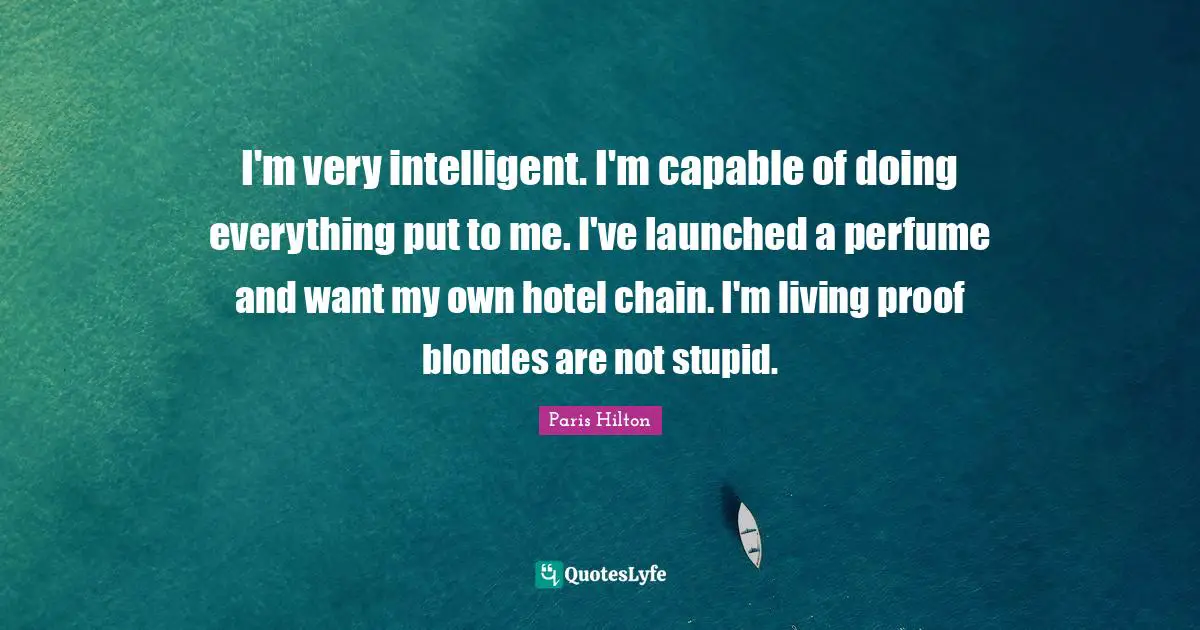 I'm very intelligent. I'm capable of doing everything put to me. I've launched a perfume and want my own hotel chain. I'm living proof blondes are not stupid.