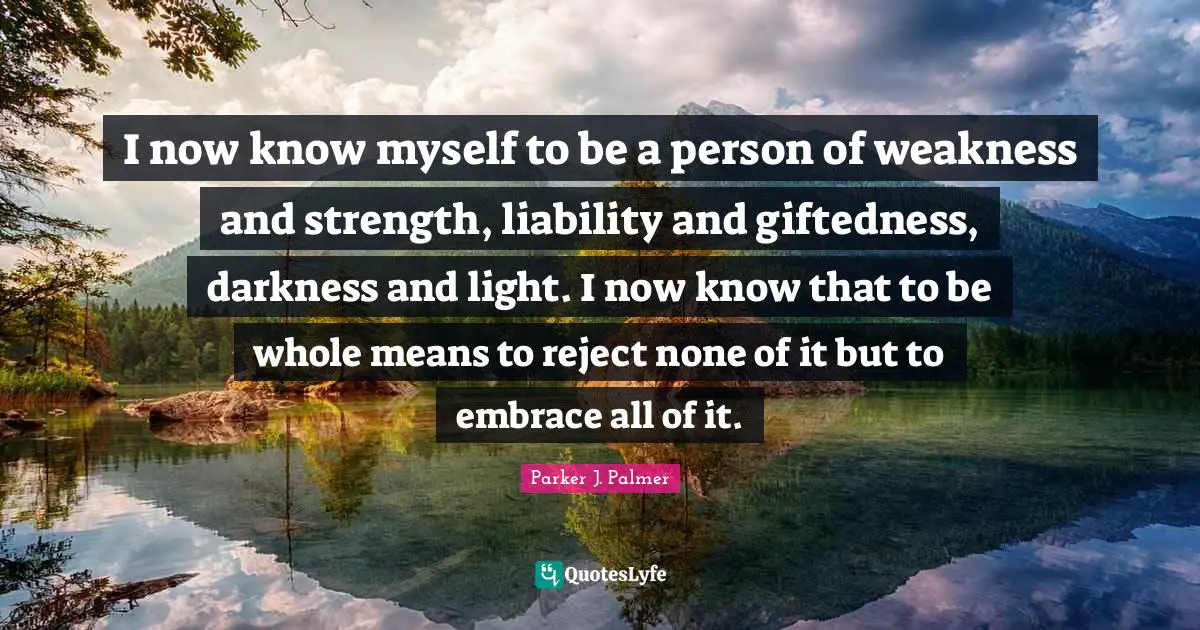 Parker J. Palmer Quotes: I now know myself to be a person of weakness and strength, liability and giftedness, darkness and light. I now know that to be whole means to reject none of it but to embrace all of it.