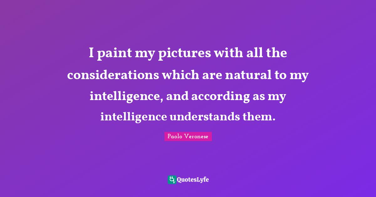 I paint my pictures with all the considerations which are natural to my intelligence, and according as my intelligence understands them.