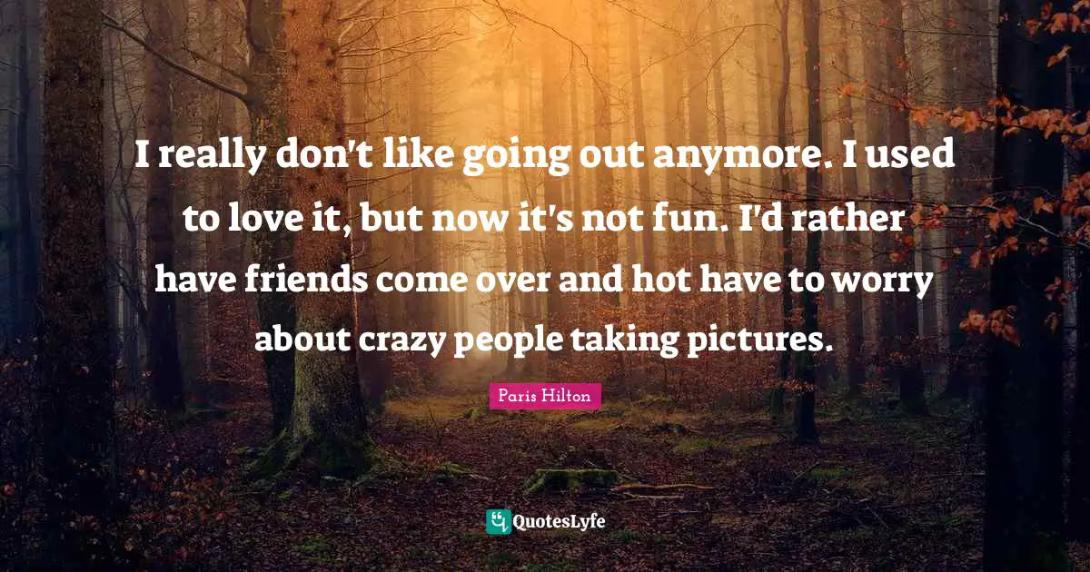 I really don't like going out anymore. I used to love it, but now it's not fun. I'd rather have friends come over and hot have to worry about crazy people taking pictures.