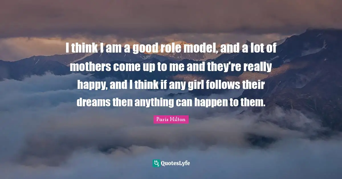 I think I am a good role model, and a lot of mothers come up to me and they're really happy, and I think if any girl follows their dreams then anything can happen to them.