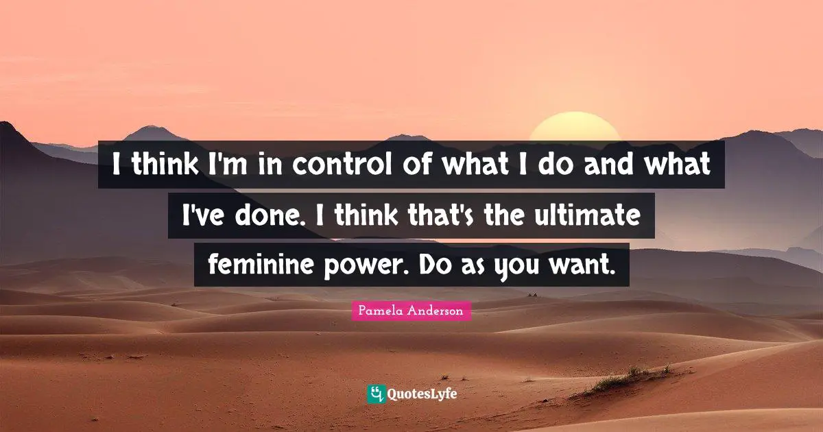 I think I'm in control of what I do and what I've done. I think that's the ultimate feminine power. Do as you want.
