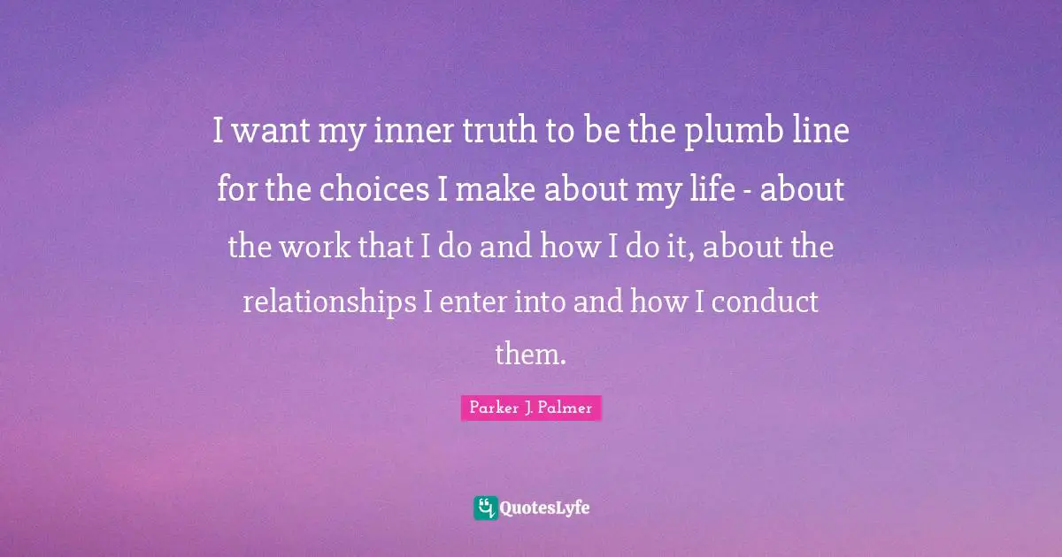 I want my inner truth to be the plumb line for the choices I make about my life - about the work that I do and how I do it, about the relationships I enter into and how I conduct them.