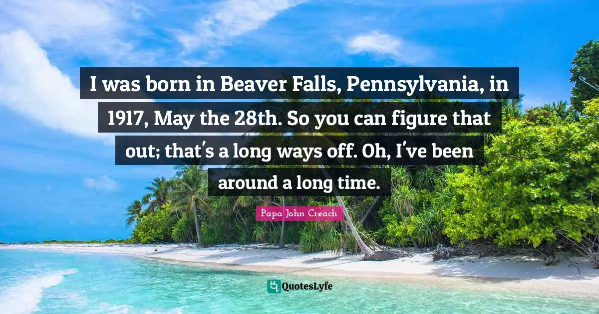 I was born in Beaver Falls, Pennsylvania, in 1917, May the 28th. So you can figure that out; that's a long ways off. Oh, I've been around a long time.