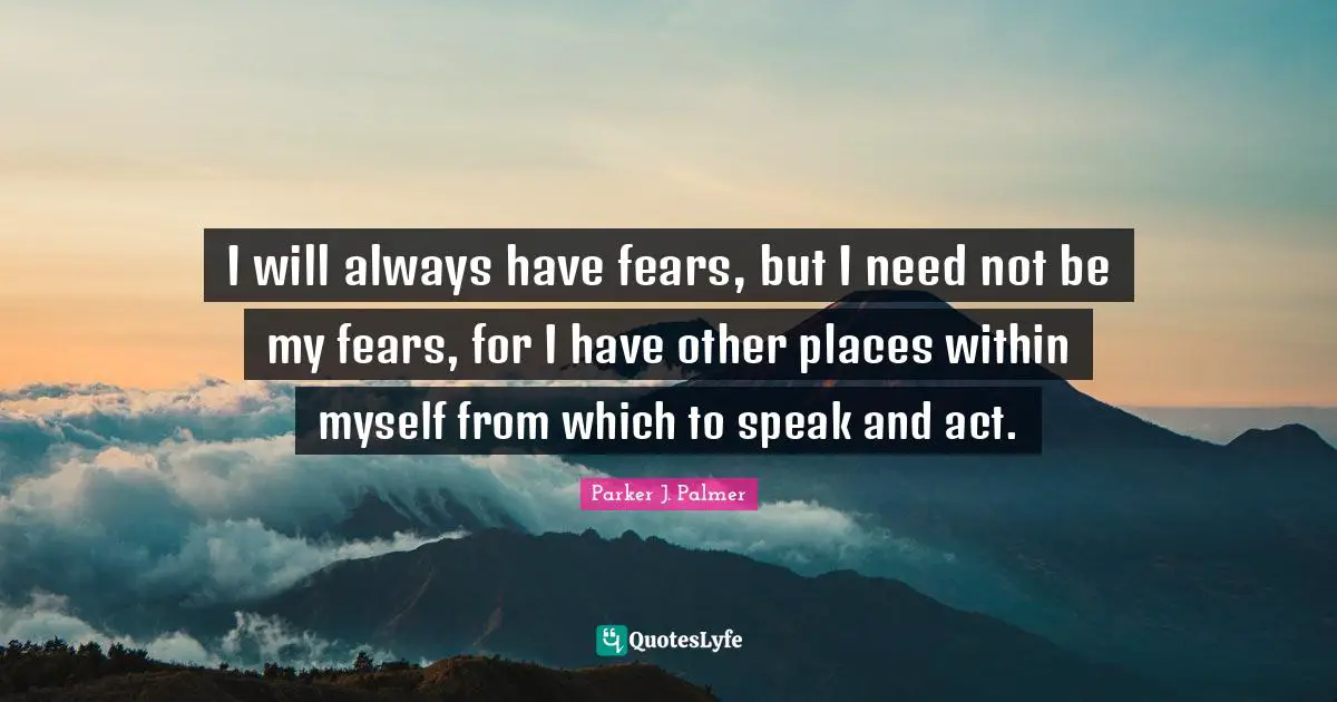 I will always have fears, but I need not be my fears, for I have other places within myself from which to speak and act.
