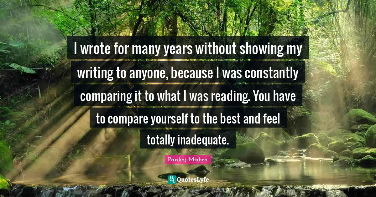 I wrote for many years without showing my writing to anyone, because I was constantly comparing it to what I was reading. You have to compare yourself to the best and feel totally inadequate.