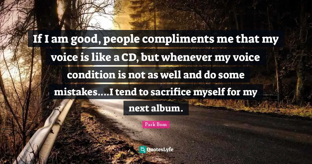 If I am good, people compliments me that my voice is like a CD, but whenever my voice condition is not as well and do some mistakes....I tend to sacrifice myself for my next album.
