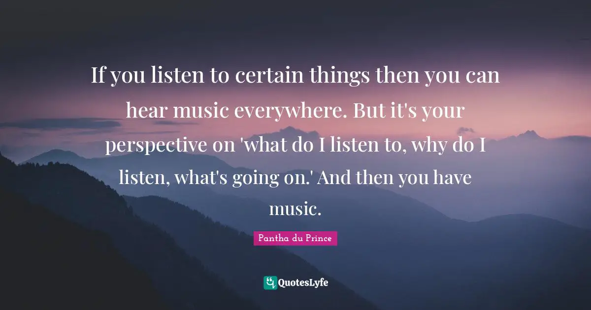 If you listen to certain things then you can hear music everywhere. But it's your perspective on 'what do I listen to, why do I listen, what's going on.' And then you have music.