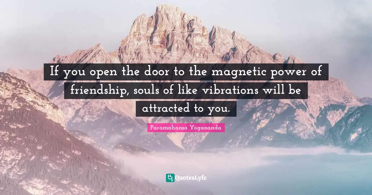 If you open the door to the magnetic power of friendship, souls of like vibrations will be attracted to you.