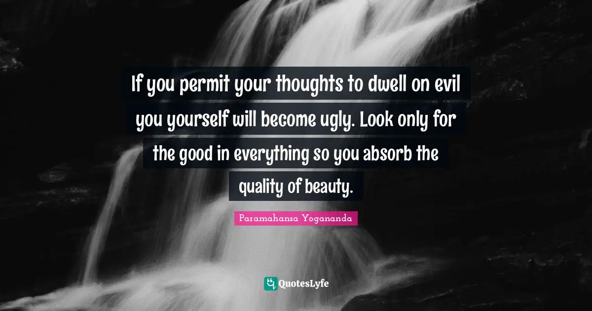 If you permit your thoughts to dwell on evil you yourself will become ugly. Look only for the good in everything so you absorb the quality of beauty.
