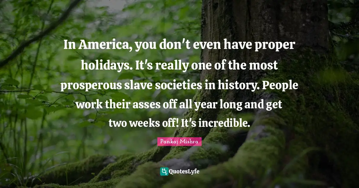 In America, you don't even have proper holidays. It's really one of the most prosperous slave societies in history. People work their asses off all year long and get two weeks off! It's incredible.