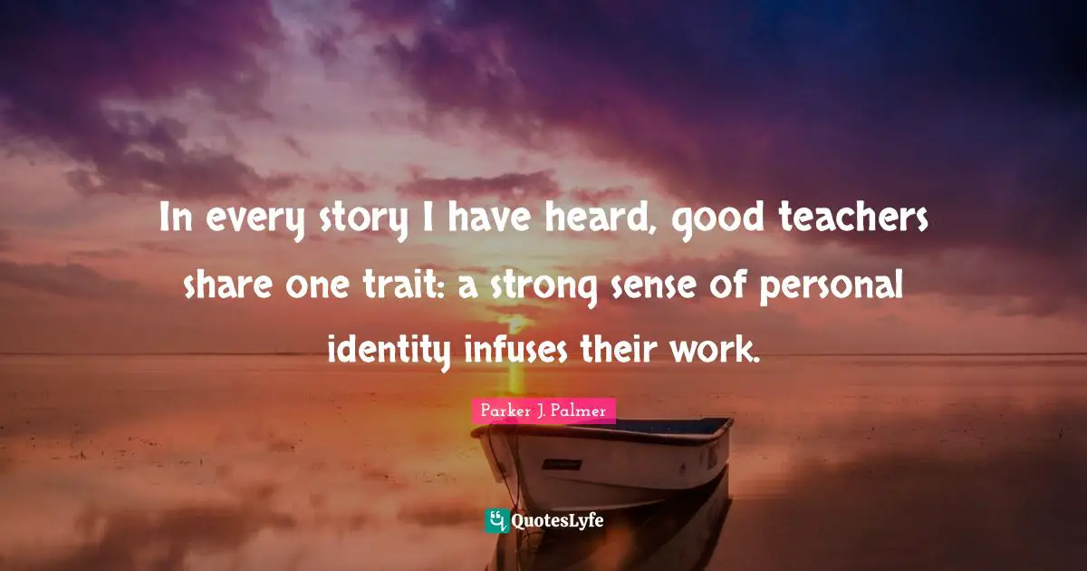 In every story I have heard, good teachers share one trait: a strong sense of personal identity infuses their work.