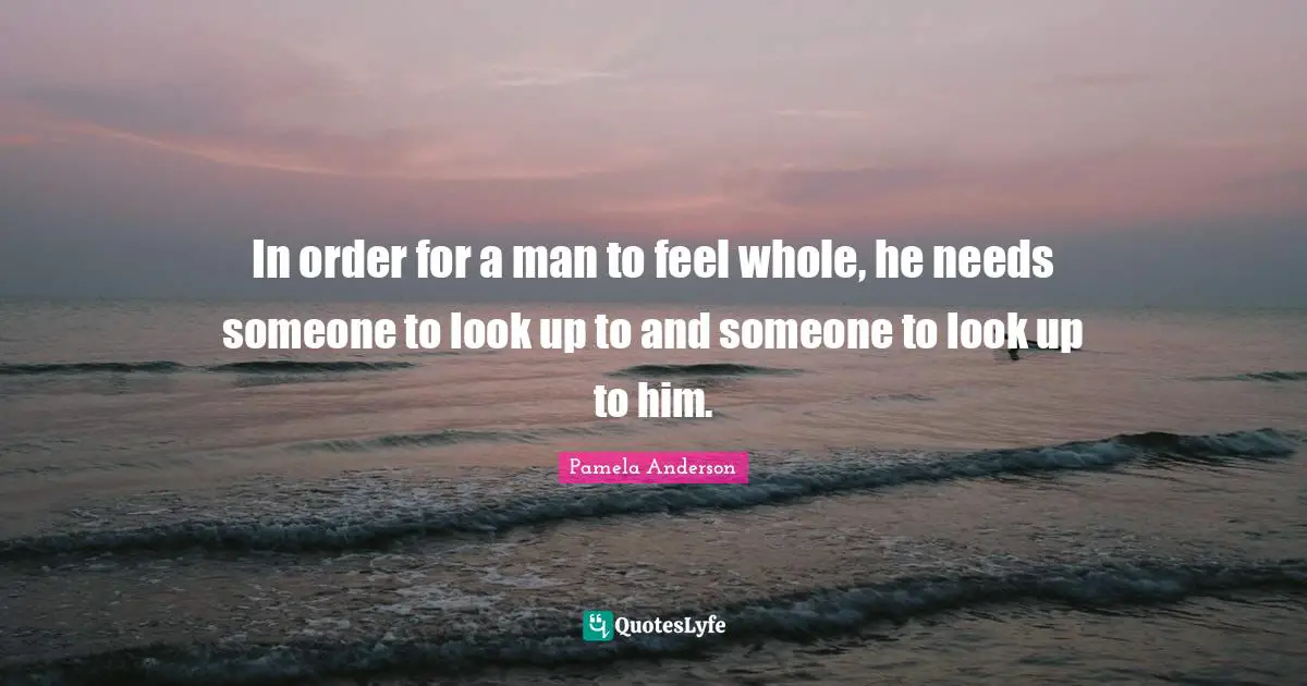 In order for a man to feel whole, he needs someone to look up to and someone to look up to him.