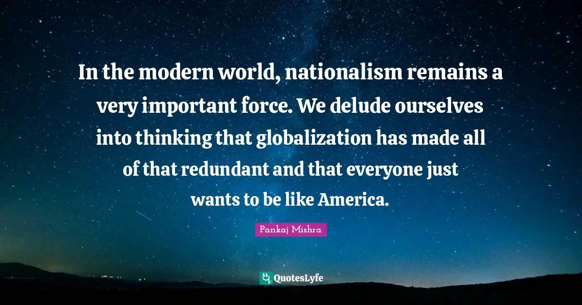 In the modern world, nationalism remains a very important force. We delude ourselves into thinking that globalization has made all of that redundant and that everyone just wants to be like America.