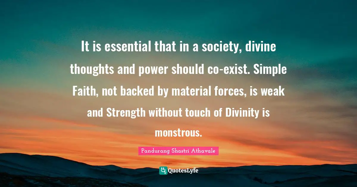 It is essential that in a society, divine thoughts and power should co-exist. Simple Faith, not backed by material forces, is weak and Strength without touch of Divinity is monstrous.