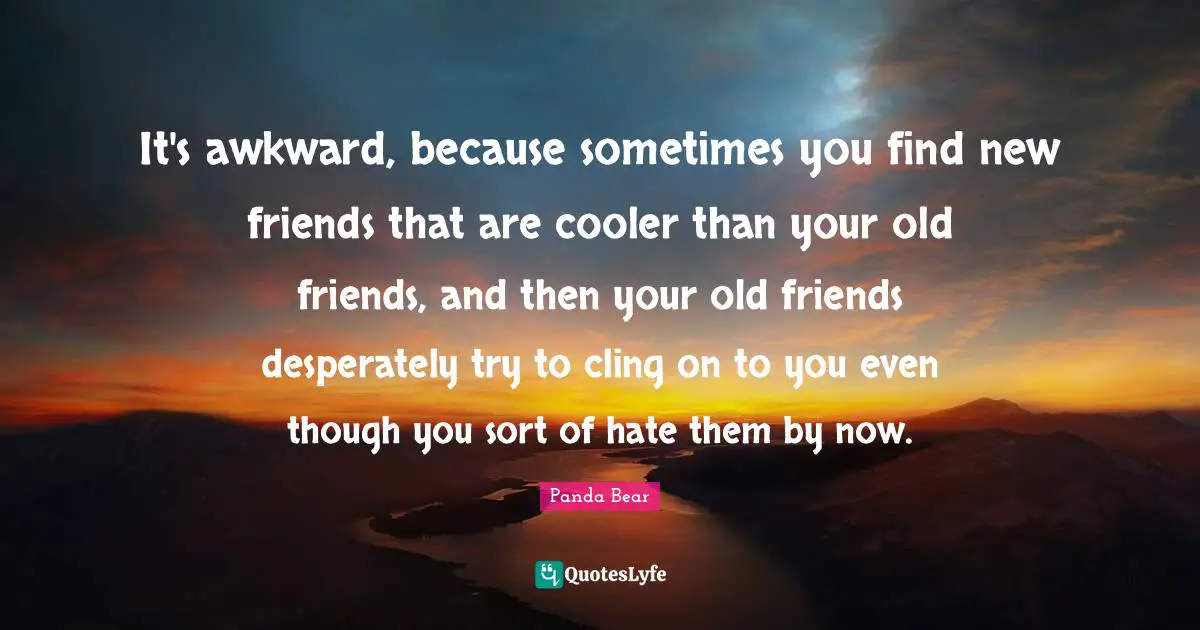 It's awkward, because sometimes you find new friends that are cooler than your old friends, and then your old friends desperately try to cling on to you even though you sort of hate them by now.