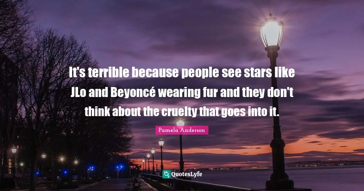 It's terrible because people see stars like JLo and Beyoncé wearing fur and they don't think about the cruelty that goes into it.