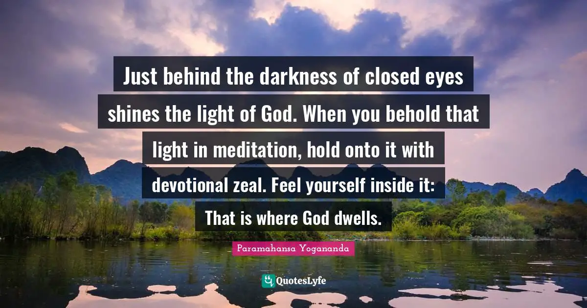 Just behind the darkness of closed eyes shines the light of God. When you behold that light in meditation, hold onto it with devotional zeal. Feel yourself inside it: That is where God dwells.
