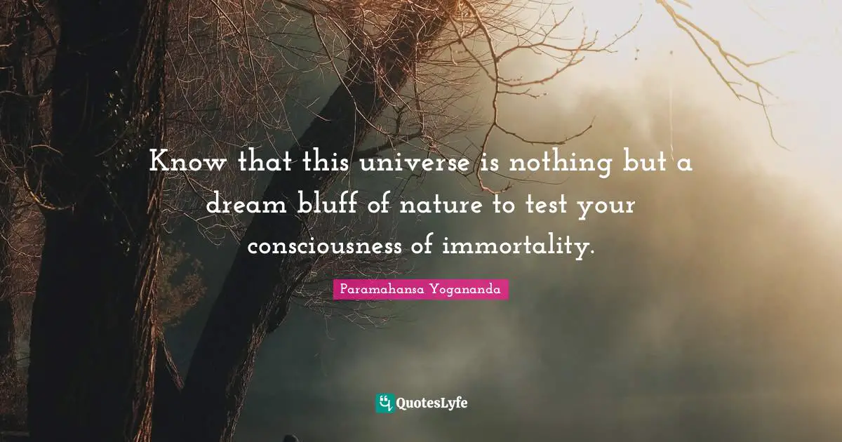 Know that this universe is nothing but a dream bluff of nature to test your consciousness of immortality.