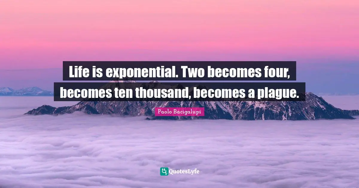 Life is exponential. Two becomes four, becomes ten thousand, becomes a plague.