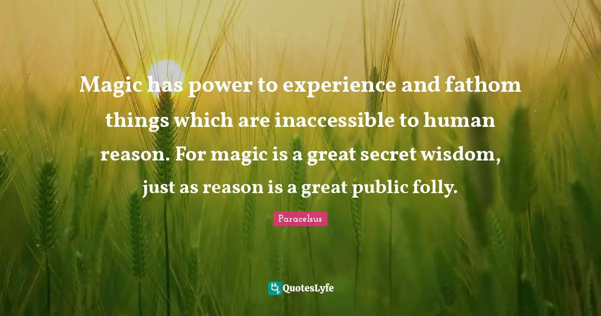Paracelsus Quotes: "Magic has power to experience and fathom things which are inaccessible to human reason. For magic is a great secret wisdom, just as reason is a great public folly."