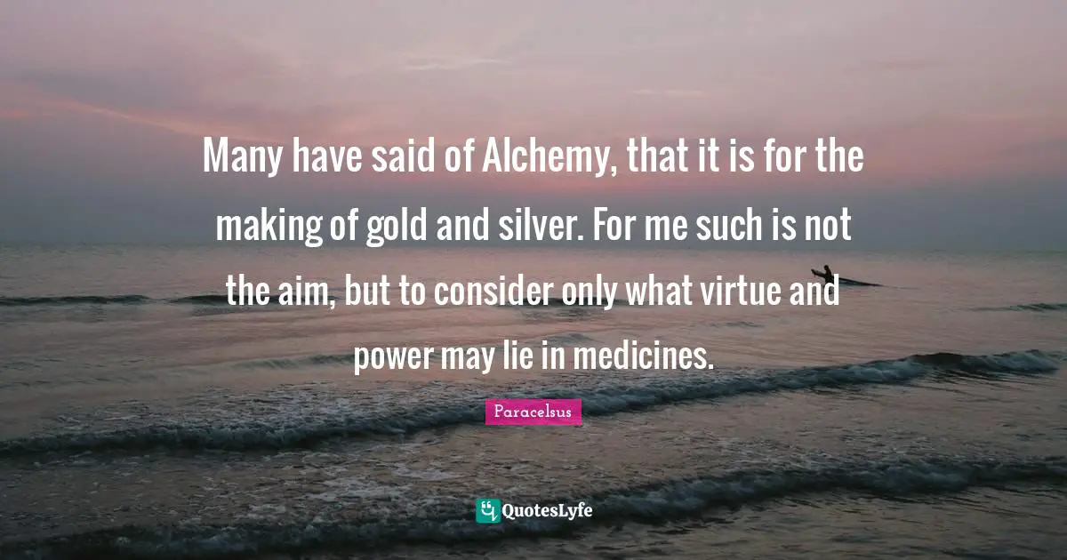 Paracelsus Quotes: "Many have said of Alchemy, that it is for the making of gold and silver. For me such is not the aim, but to consider only what virtue and power may lie in medicines."