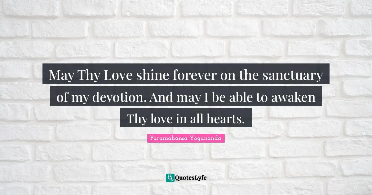 May Thy Love shine forever on the sanctuary of my devotion. And may I be able to awaken Thy love in all hearts.
