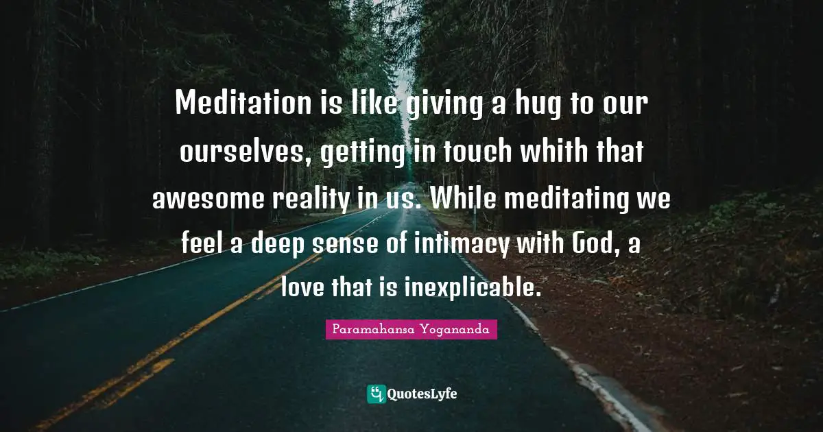 Meditation is like giving a hug to our ourselves, getting in touch whith that awesome reality in us. While meditating we feel a deep sense of intimacy with God, a love that is inexplicable.
